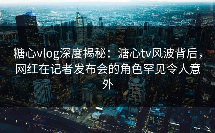 糖心vlog深度揭秘：溏心tv风波背后，网红在记者发布会的角色罕见令人意外