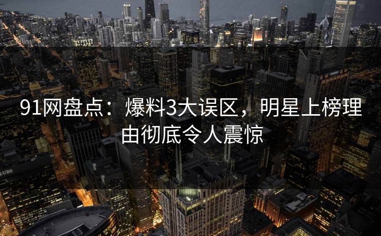 91网盘点：爆料3大误区，明星上榜理由彻底令人震惊