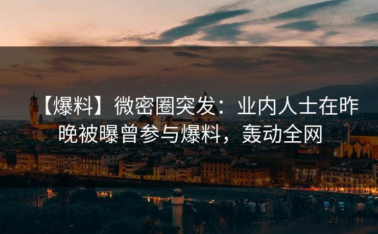 【爆料】微密圈突发：业内人士在昨晚被曝曾参与爆料，轰动全网