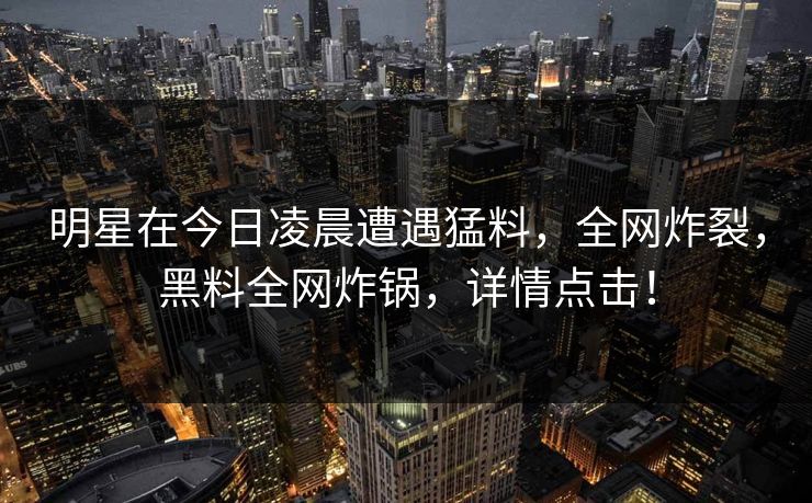 明星在今日凌晨遭遇猛料，全网炸裂，黑料全网炸锅，详情点击！
