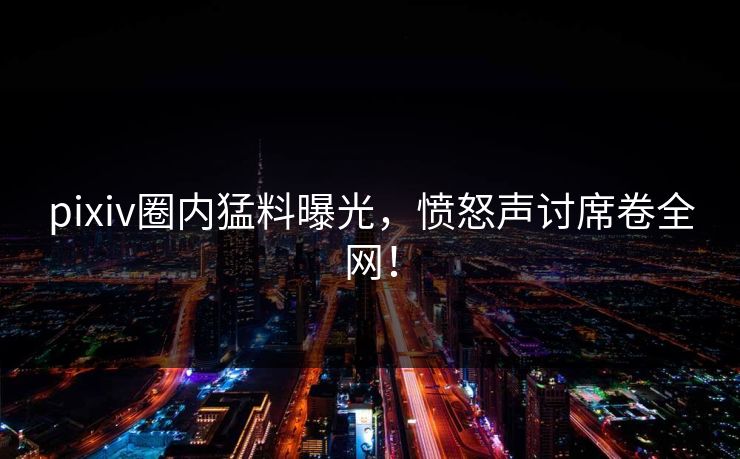 pixiv圈内猛料曝光，愤怒声讨席卷全网！