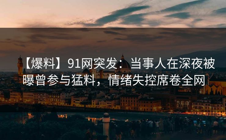 【爆料】91网突发：当事人在深夜被曝曾参与猛料，情绪失控席卷全网