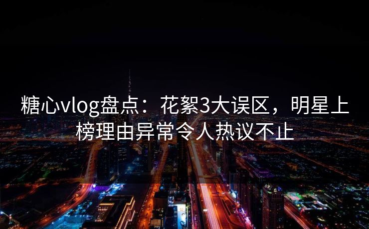 糖心vlog盘点：花絮3大误区，明星上榜理由异常令人热议不止