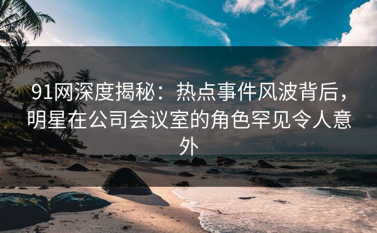 91网深度揭秘：热点事件风波背后，明星在公司会议室的角色罕见令人意外