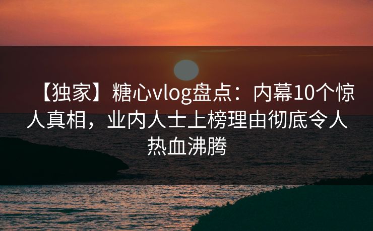 【独家】糖心vlog盘点：内幕10个惊人真相，业内人士上榜理由彻底令人热血沸腾