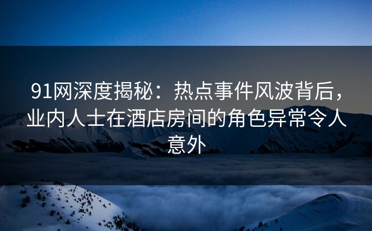 91网深度揭秘：热点事件风波背后，业内人士在酒店房间的角色异常令人意外