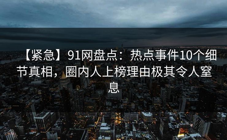 【紧急】91网盘点：热点事件10个细节真相，圈内人上榜理由极其令人窒息