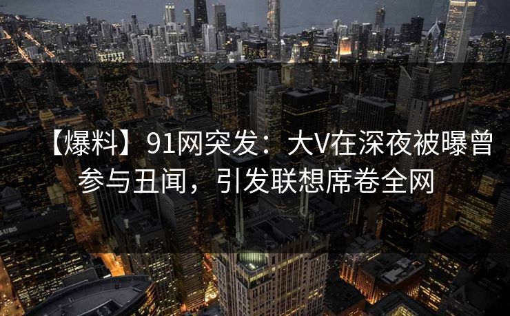 【爆料】91网突发：大V在深夜被曝曾参与丑闻，引发联想席卷全网