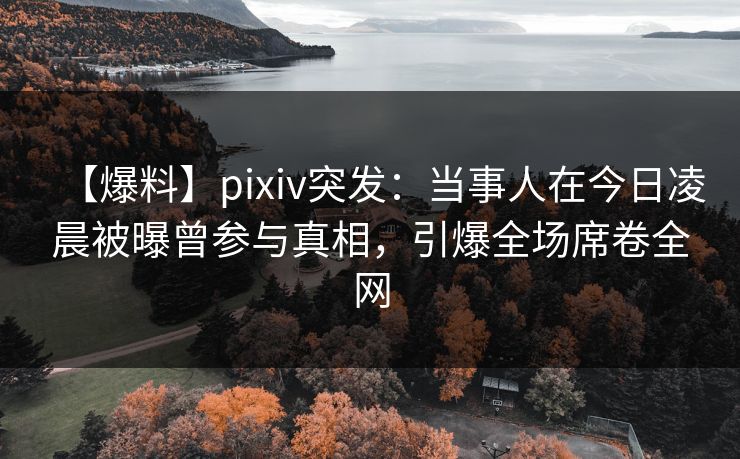 【爆料】pixiv突发：当事人在今日凌晨被曝曾参与真相，引爆全场席卷全网