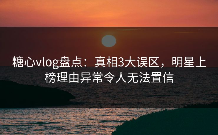 糖心vlog盘点：真相3大误区，明星上榜理由异常令人无法置信