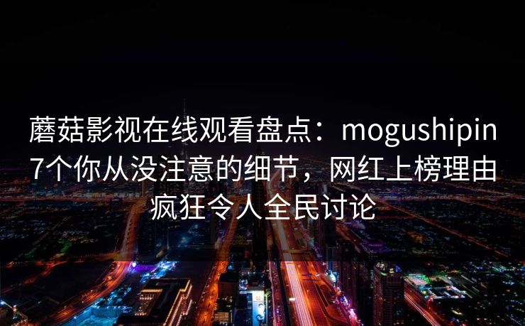 蘑菇影视在线观看盘点：mogushipin7个你从没注意的细节，网红上榜理由疯狂令人全民讨论
