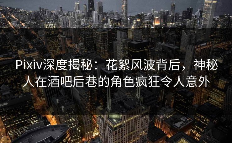Pixiv深度揭秘：花絮风波背后，神秘人在酒吧后巷的角色疯狂令人意外
