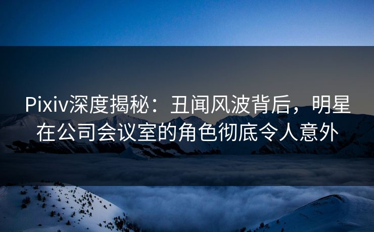 Pixiv深度揭秘：丑闻风波背后，明星在公司会议室的角色彻底令人意外