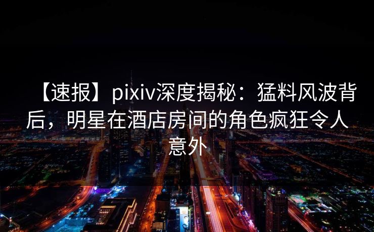 【速报】pixiv深度揭秘：猛料风波背后，明星在酒店房间的角色疯狂令人意外