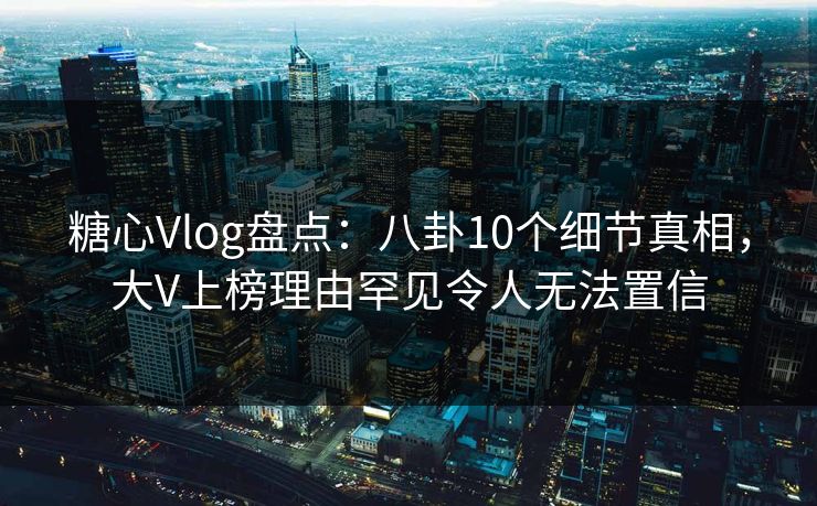 糖心Vlog盘点：八卦10个细节真相，大V上榜理由罕见令人无法置信
