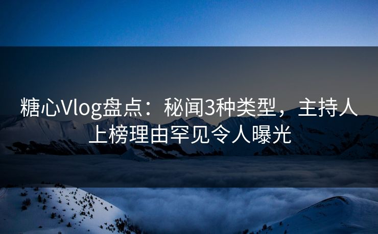 糖心Vlog盘点：秘闻3种类型，主持人上榜理由罕见令人曝光