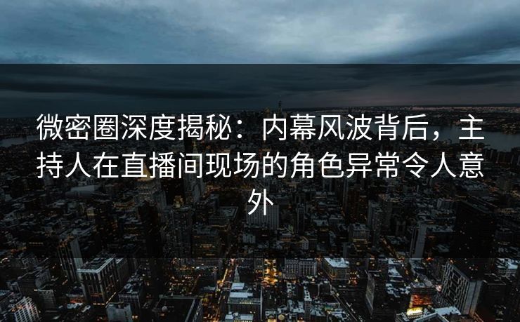 微密圈深度揭秘：内幕风波背后，主持人在直播间现场的角色异常令人意外