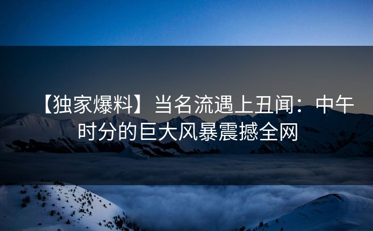 【独家爆料】当名流遇上丑闻：中午时分的巨大风暴震撼全网