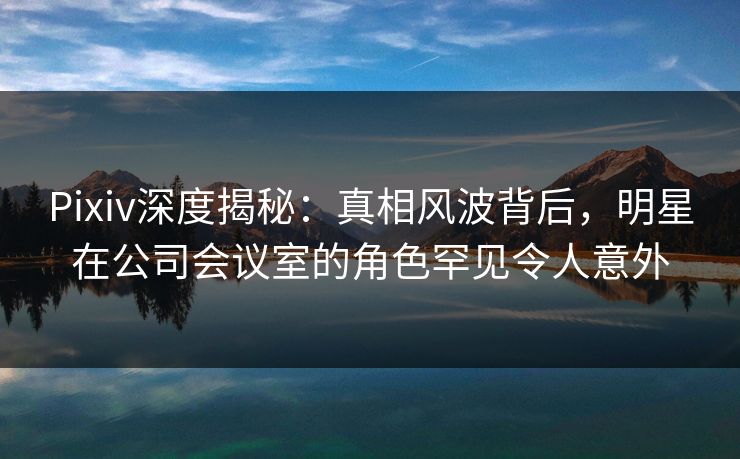 Pixiv深度揭秘：真相风波背后，明星在公司会议室的角色罕见令人意外