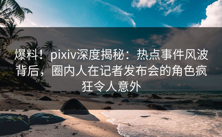 爆料！pixiv深度揭秘：热点事件风波背后，圈内人在记者发布会的角色疯狂令人意外