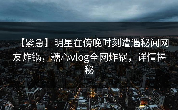 【紧急】明星在傍晚时刻遭遇秘闻网友炸锅，糖心vlog全网炸锅，详情揭秘