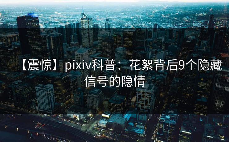 【震惊】pixiv科普：花絮背后9个隐藏信号的隐情