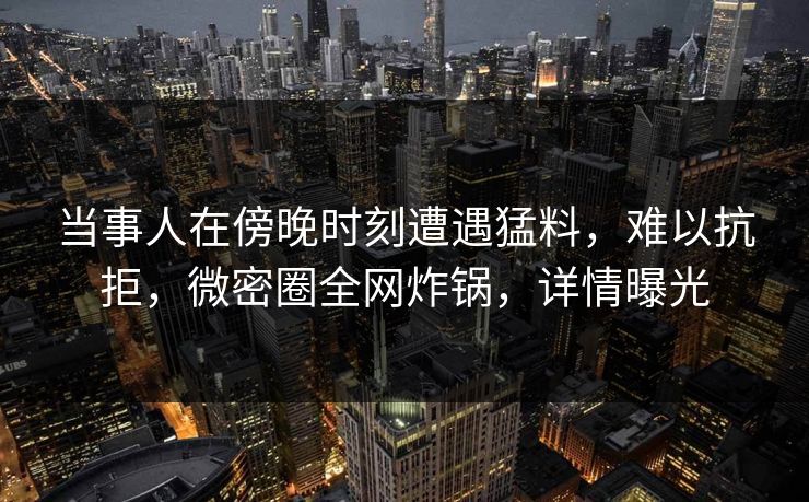 当事人在傍晚时刻遭遇猛料，难以抗拒，微密圈全网炸锅，详情曝光