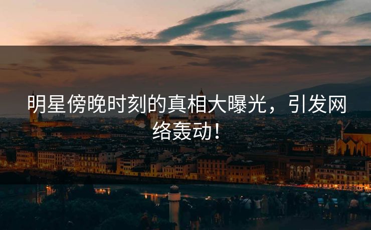 明星傍晚时刻的真相大曝光，引发网络轰动！