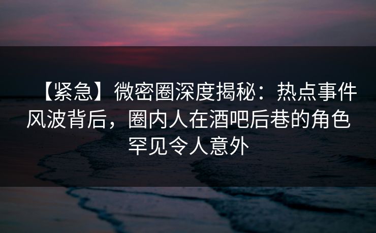 【紧急】微密圈深度揭秘：热点事件风波背后，圈内人在酒吧后巷的角色罕见令人意外