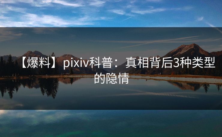 【爆料】pixiv科普：真相背后3种类型的隐情
