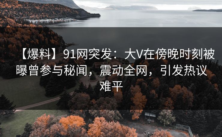 【爆料】91网突发：大V在傍晚时刻被曝曾参与秘闻，震动全网，引发热议难平