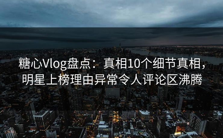糖心Vlog盘点：真相10个细节真相，明星上榜理由异常令人评论区沸腾