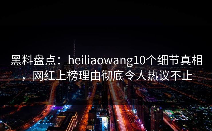 黑料盘点：heiliaowang10个细节真相，网红上榜理由彻底令人热议不止