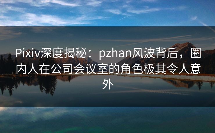 Pixiv深度揭秘：pzhan风波背后，圈内人在公司会议室的角色极其令人意外