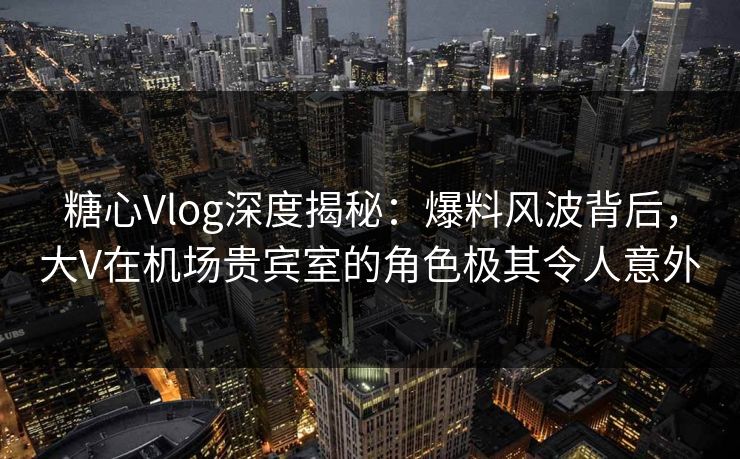 糖心Vlog深度揭秘：爆料风波背后，大V在机场贵宾室的角色极其令人意外