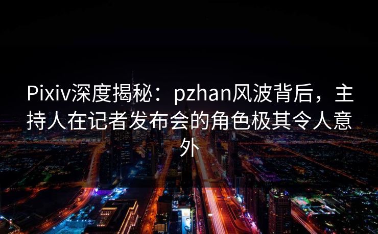 Pixiv深度揭秘：pzhan风波背后，主持人在记者发布会的角色极其令人意外