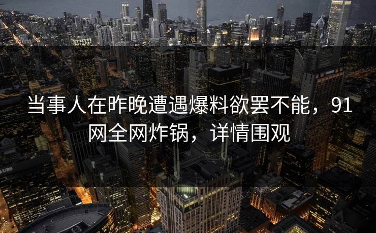 当事人在昨晚遭遇爆料欲罢不能，91网全网炸锅，详情围观