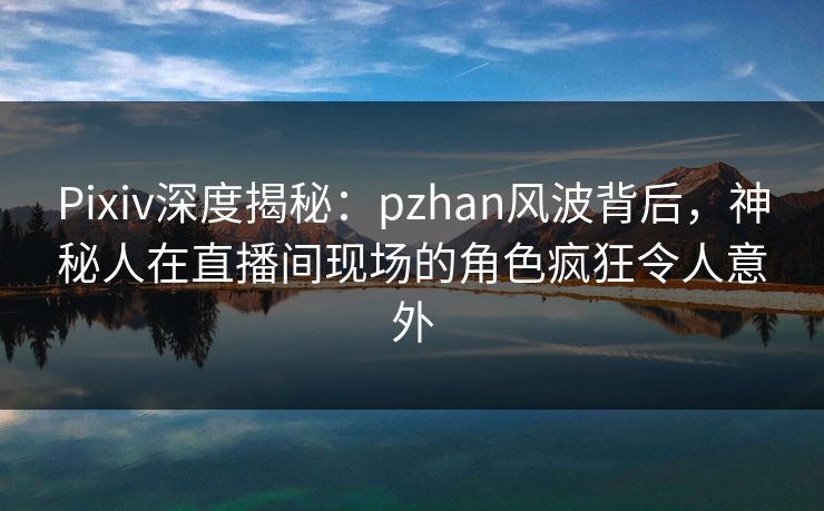 Pixiv深度揭秘：pzhan风波背后，神秘人在直播间现场的角色疯狂令人意外