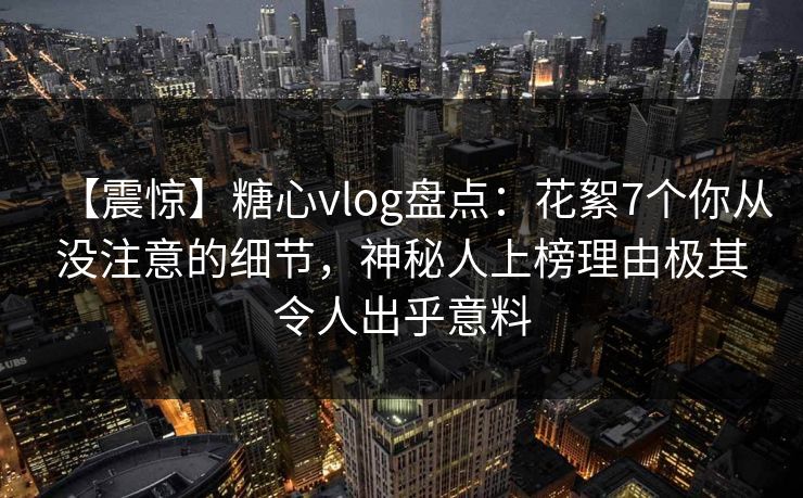 【震惊】糖心vlog盘点：花絮7个你从没注意的细节，神秘人上榜理由极其令人出乎意料