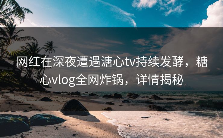 网红在深夜遭遇溏心tv持续发酵，糖心vlog全网炸锅，详情揭秘