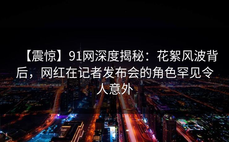 【震惊】91网深度揭秘：花絮风波背后，网红在记者发布会的角色罕见令人意外