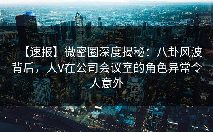 【速报】微密圈深度揭秘：八卦风波背后，大V在公司会议室的角色异常令人意外