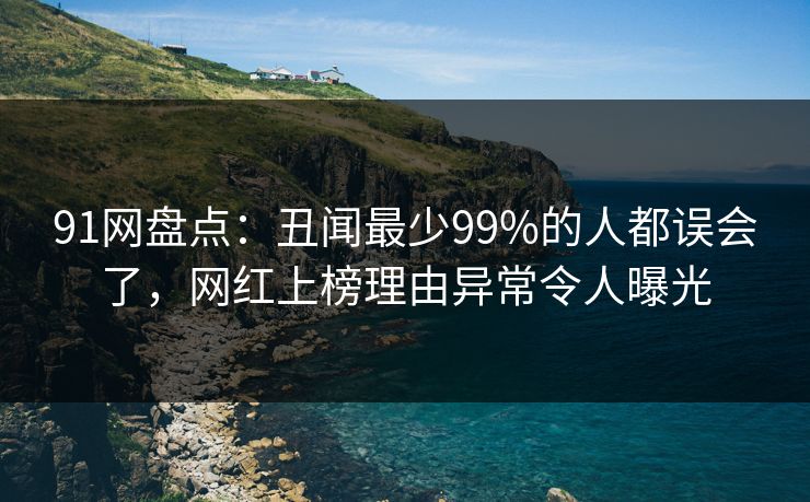 91网盘点：丑闻最少99%的人都误会了，网红上榜理由异常令人曝光