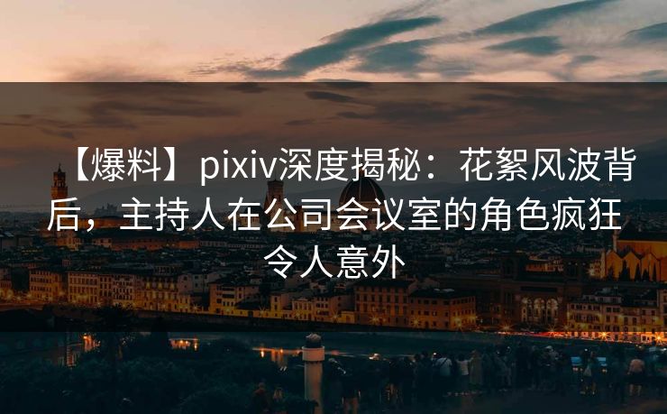 【爆料】pixiv深度揭秘：花絮风波背后，主持人在公司会议室的角色疯狂令人意外