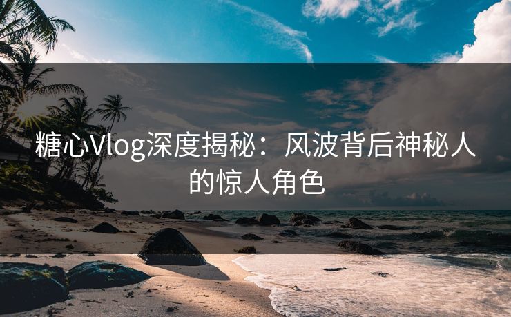 糖心Vlog深度揭秘：风波背后神秘人的惊人角色