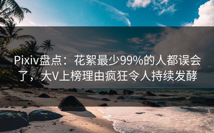 Pixiv盘点：花絮最少99%的人都误会了，大V上榜理由疯狂令人持续发酵