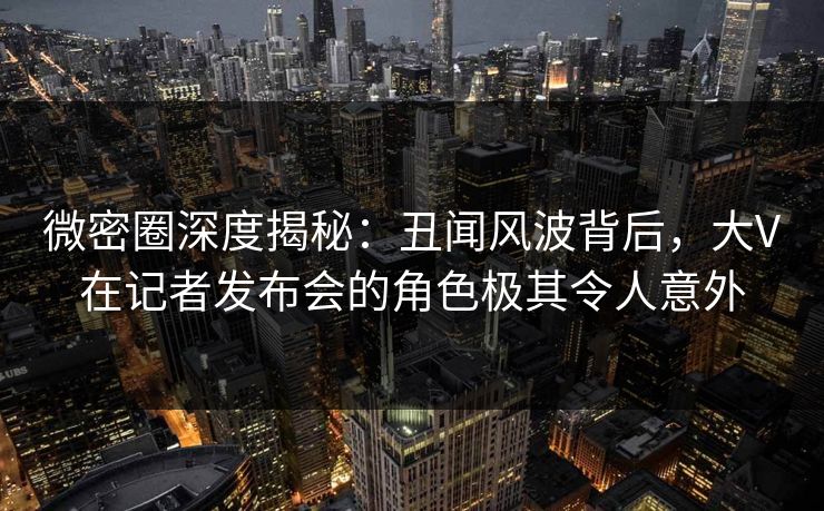 微密圈深度揭秘：丑闻风波背后，大V在记者发布会的角色极其令人意外