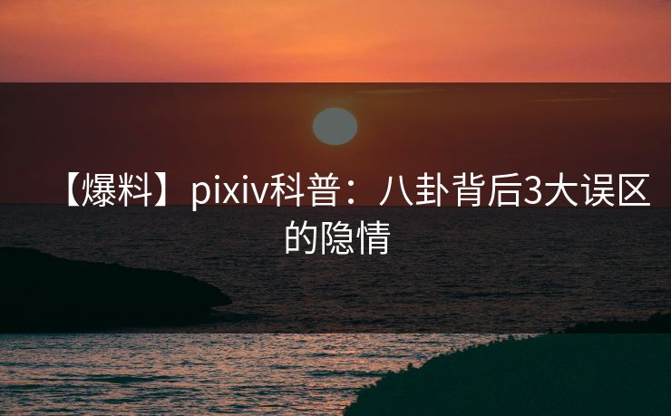 【爆料】pixiv科普：八卦背后3大误区的隐情