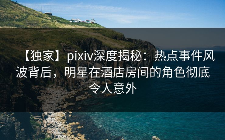 【独家】pixiv深度揭秘：热点事件风波背后，明星在酒店房间的角色彻底令人意外