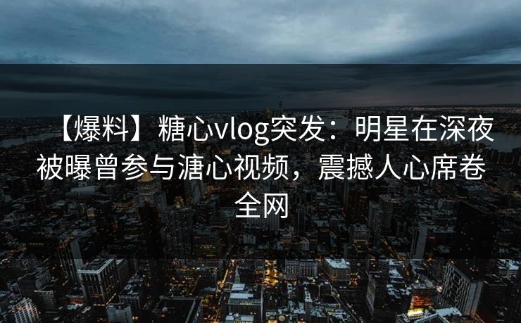 【爆料】糖心vlog突发：明星在深夜被曝曾参与溏心视频，震撼人心席卷全网